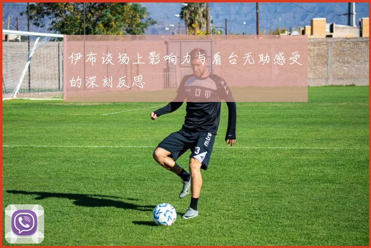 伊布谈场上影响力与看台无助感受的深刻反思