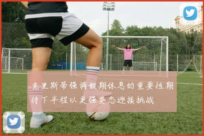 克里斯蒂强调假期休息的重要性期待下半程以更强姿态迎接挑战