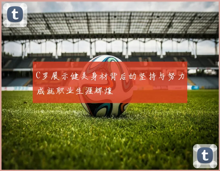 C罗展示健美身材背后的坚持与努力成就职业生涯辉煌