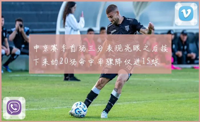 申京赛季首场三分表现亮眼之后接下来的20场命中率骤降仅进15球