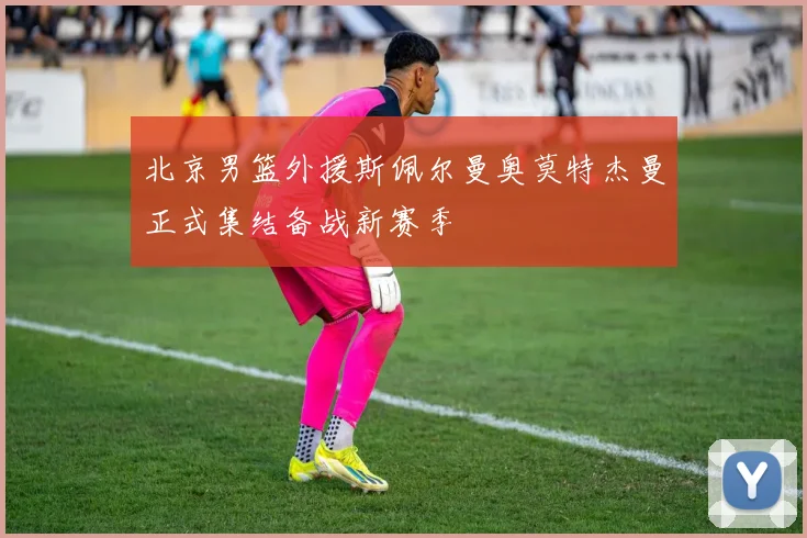 北京男篮外援斯佩尔曼奥莫特杰曼正式集结备战新赛季