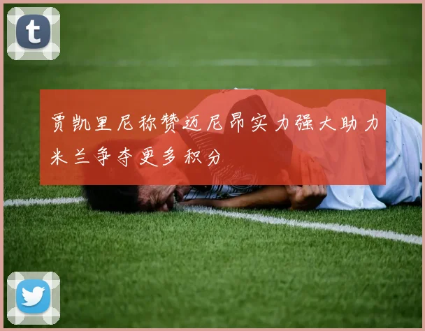 贾凯里尼称赞迈尼昂实力强大助力米兰争夺更多积分