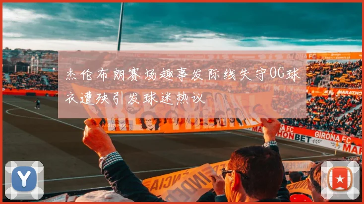 杰伦布朗赛场趣事发际线失守OG球衣遭殃引发球迷热议