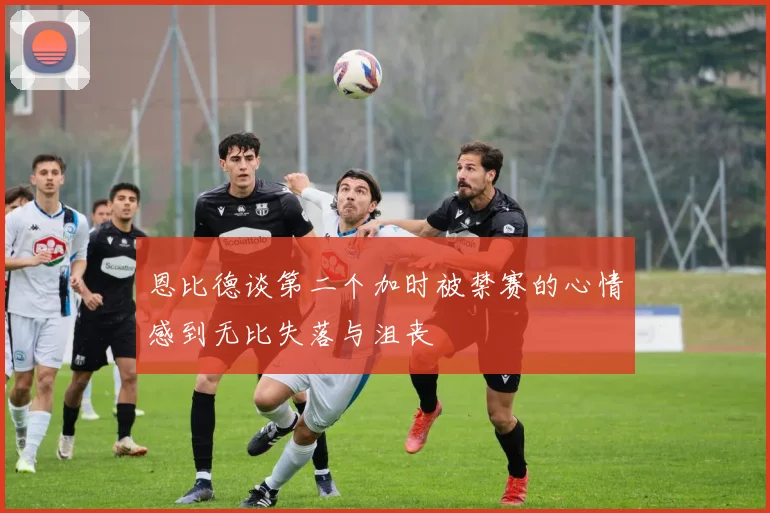 恩比德谈第二个加时被禁赛的心情感到无比失落与沮丧