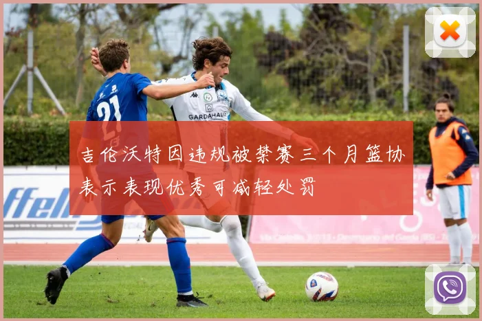吉伦沃特因违规被禁赛三个月篮协表示表现优秀可减轻处罚