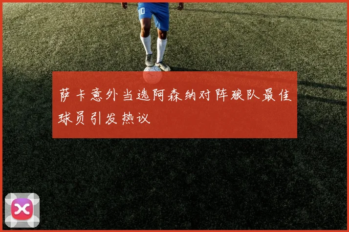 萨卡意外当选阿森纳对阵狼队最佳球员引发热议