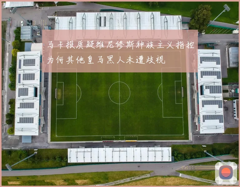 马卡报质疑维尼修斯种族主义指控为何其他皇马黑人未遭歧视