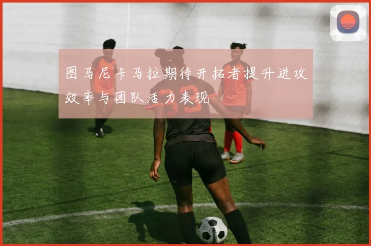 图马尼卡马拉期待开拓者提升进攻效率与团队活力表现