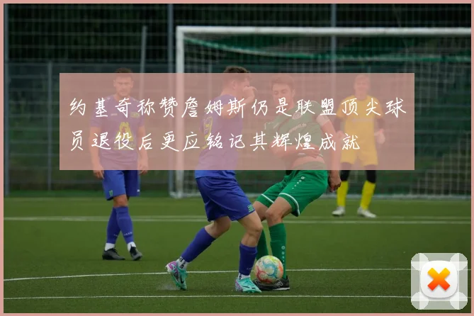 约基奇称赞詹姆斯仍是联盟顶尖球员退役后更应铭记其辉煌成就
