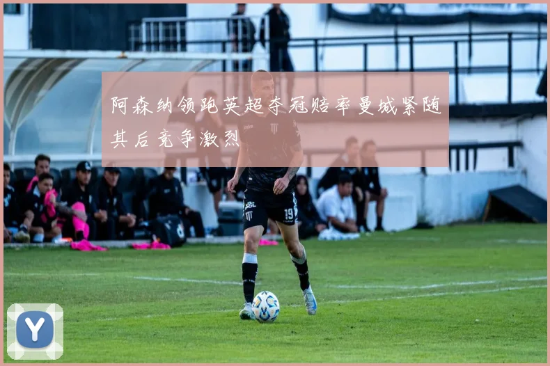 阿森纳领跑英超夺冠赔率曼城紧随其后竞争激烈