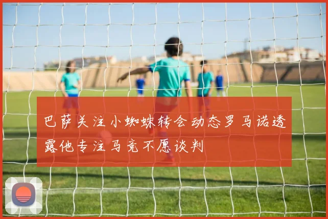 巴萨关注小蜘蛛转会动态罗马诺透露他专注马竞不愿谈判