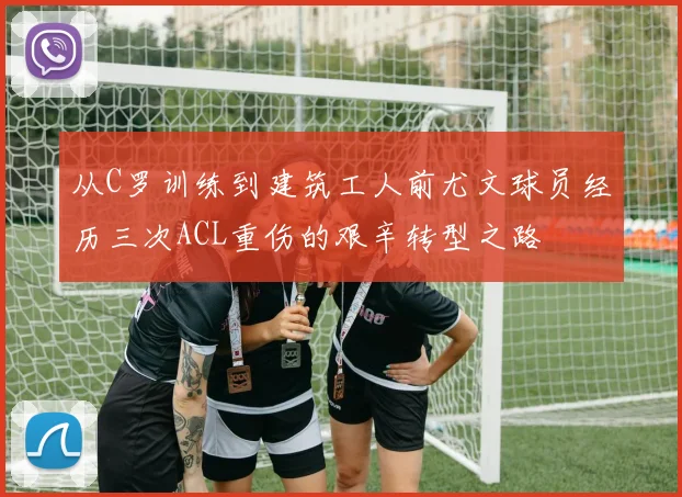 从C罗训练到建筑工人前尤文球员经历三次ACL重伤的艰辛转型之路