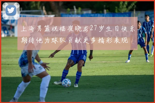 上海男篮祝福崔晓龙27岁生日快乐期待他为球队贡献更多精彩表现