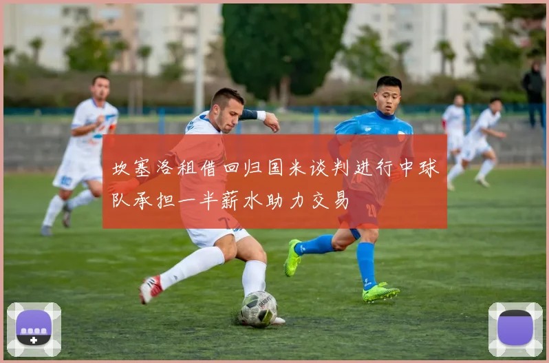 坎塞洛租借回归国米谈判进行中球队承担一半薪水助力交易
