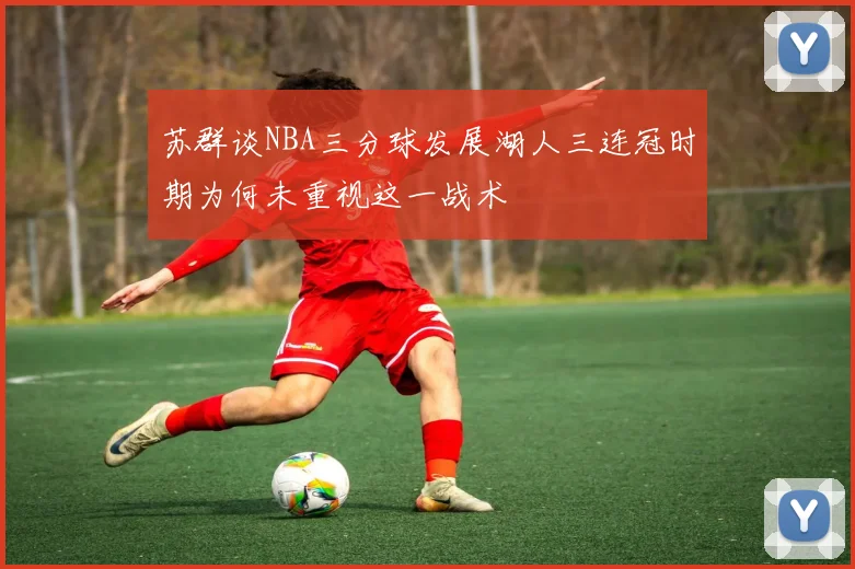 苏群谈NBA三分球发展湖人三连冠时期为何未重视这一战术